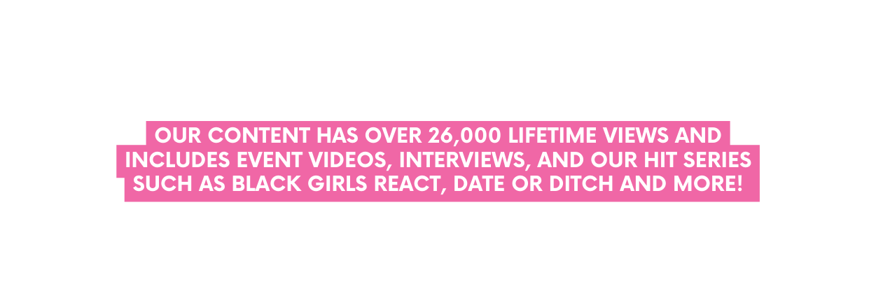 OUR CONTENT has over 26 000 lifetime views and INCLUDES event videos interviews ANd our hit series such as Black Girls React Date or Ditch and more
